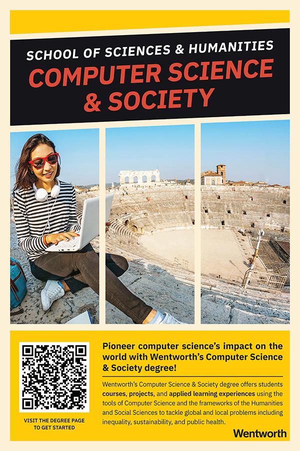 Pioneer computer science’s impact on the world with Wentworth’s Computer Science & Society degree! Wentworth’s Computer Science & Society degree offers students courses, projects, and applied learning experiences using the tools of Computer Science and the frameworks of the Humanities and Social Sciences to tackle global and local problems including inequality, sustainability, and public health.